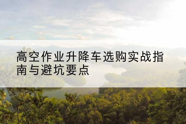 武定升降车怎么选-高空作业升降车选购实战指南与避坑要点