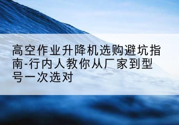 武定升降平台厂家-高空作业升降机选购避坑指南-行内人教你从厂家到型号一次选对