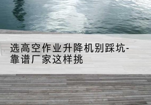 武定剪叉式升降机厂家-选高空作业升降机别踩坑-靠谱厂家这样挑