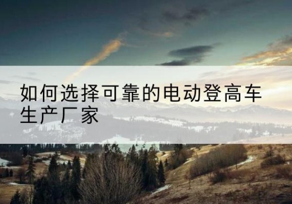 武定电动登高车厂家-如何选择可靠的电动登高车生产厂家