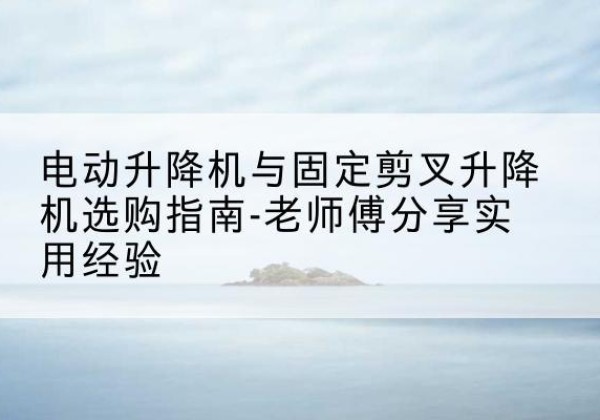 武定电动升降机怎么选-电动升降机与固定剪叉升降机选购指南-老师傅分享实用经验