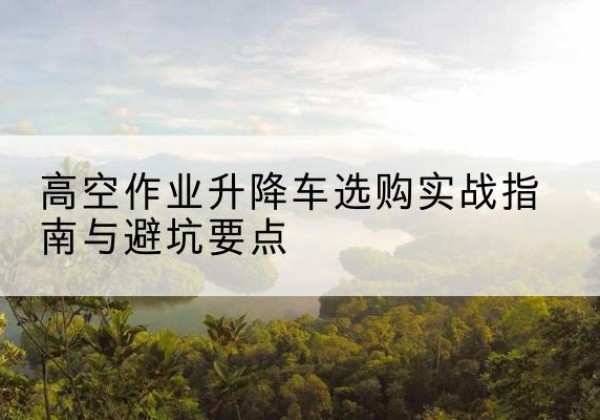 武定升降车怎么选-高空作业升降车选购实战指南与避坑要点
