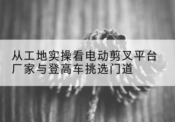 武定电动剪叉升降平台厂家-从工地实操看电动剪叉平台厂家与登高车挑选门道