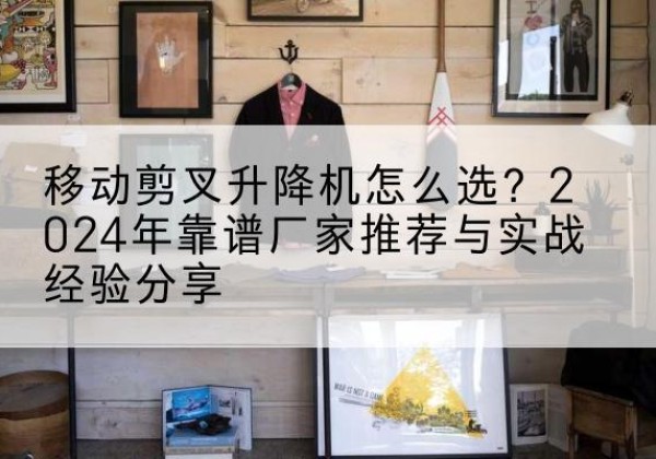 武定升降平台厂家推荐-移动剪叉升降机怎么选？2024年靠谱厂家推荐与实战经验分享